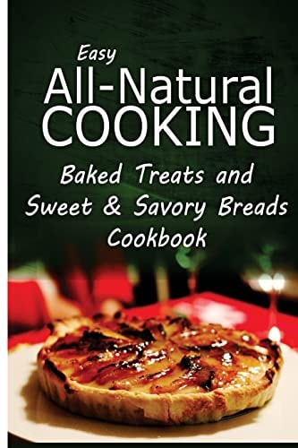 Easy All-Natural Cooking - Baked Treats and Sweet and Savory Breads Cookbook Easy Healthy Recipes Made with Natural Ingredients