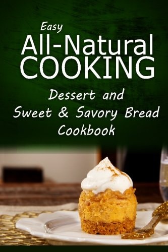 Easy All-Natural Cooking - Dessert and Sweet and Savory Breads Cookbook Easy Healthy Recipes Made with Natural Ingredients