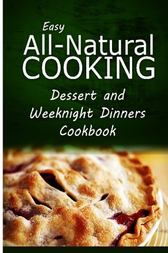 Easy All-Natural Cooking - Dessert and Weeknight Dinners Cookbook Easy Healthy Recipes Made With Natural Ingredients
