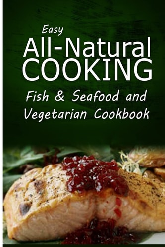 Easy All-Natural Cooking - Fish and Seafood and Vegetarian Cookbook Easy Healthy Recipes Made with Natural Ingredients