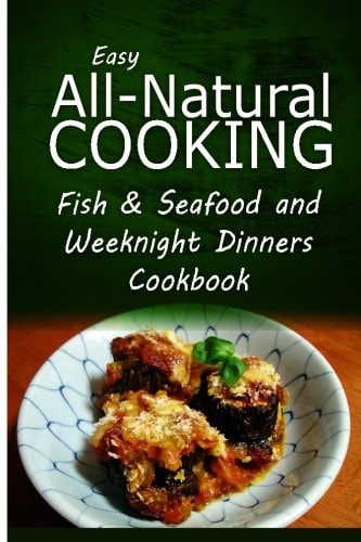 Easy All-Natural Cooking - Fish and Seafood and Weeknight Dinners Cookbook Easy Healthy Recipes Made with Natural Ingredients