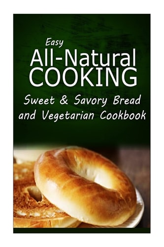 Easy All-Natural Cooking - Sweet and Savory Breads and Vegetarian Cookbook Easy Healthy Recipes Made with Natural Ingredients