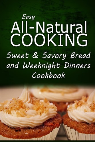Easy All-Natural Cooking - Sweet and Savory Breads and Weeknight Dinners Cookbook Easy Healthy Recipes Made with Natural Ingredients