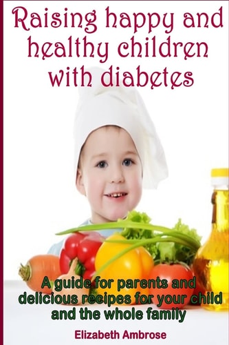Raising Happy and Healthy Children with Diabetes A Guide for Parents and Delicious Recipes for Your Child and the Whole Family