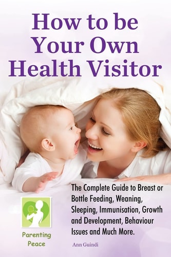 How To be Your Own Health Visitor The Complete Guide to Breast Or Bottle Feeding, Weaning, Sleeping, Immunisation, Growth and Development, Behavioural Issues and Much More