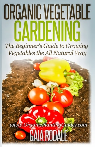 Organic Vegetable Gardening The Beginners Guide to Growing Vegetables the All Natural Way