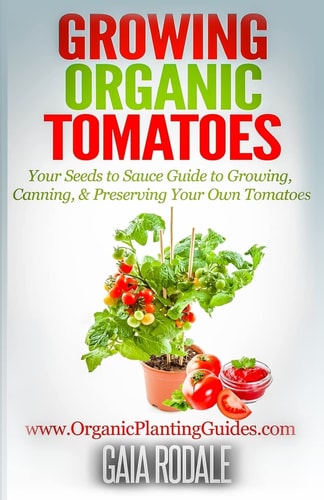 Growing Organic Tomatoes Your Seeds to Sauce Guide to Growing, Canning, & Preserving Your Own Tomatoes