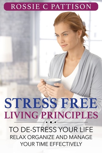 Stress Free Living Principles To De-Stress Your Life Relax, Organize and Manage Your Time Effectively