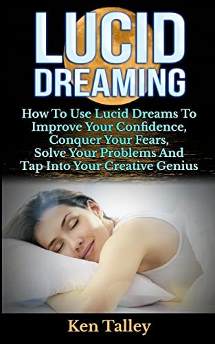 Lucid Dreaming How To Use Lucid Dreams To Improve Your Confidence, Conquer Your Fears, Solve Your Problems And Tap Into Your Creative Genius