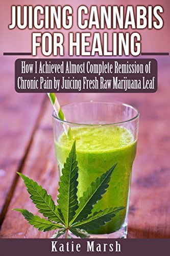 Juicing Cannabis for Healing How I Achieved Almost Complete Remission of Chronic Pain by Juicing Fresh Raw Marijuana Leaf