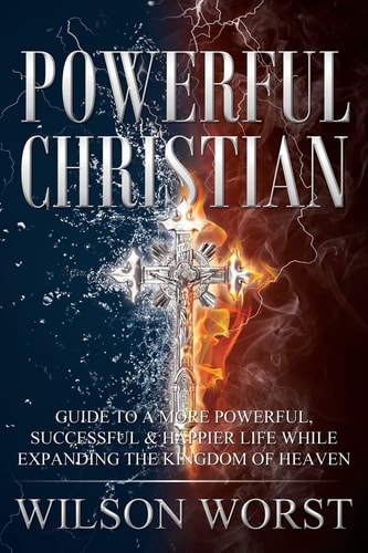 Powerful Christian Guide to a More Powerful, Successful and Happier Life While Expanding the Kingdom of Heaven