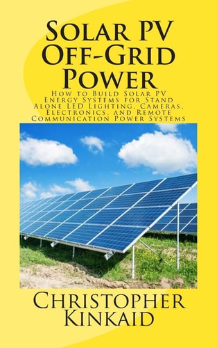 Solar PV Off-Grid Power How to Build Solar PV Energy Systems for Stand Alone LED Lighting, Cameras, Electronics, and Remote Communication Power Systems