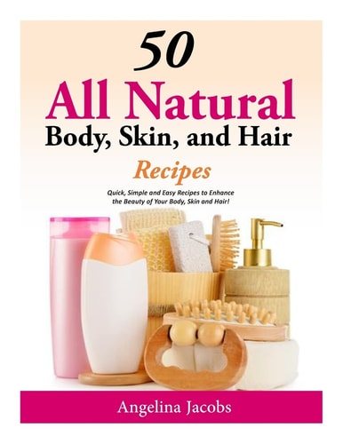 50 All Natural Body, Skin, and Hair Recipes Quick, Simple and Easy Recipes to Enhance the Beauty of Your Body, Skin and Hair!