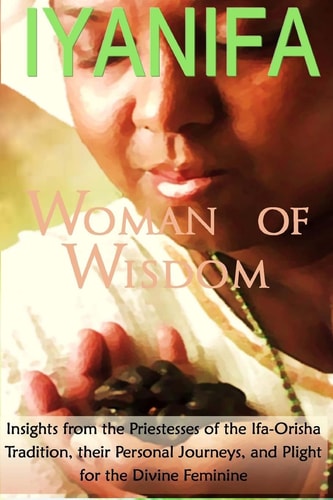 Iyanifa Woman of Wisdom Insights from the Priestesses of the Ifa Orisha Tradition, Their Stories and Plight for the Divine Feminine