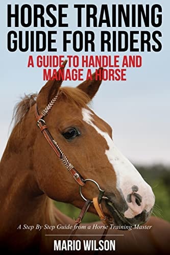 Horse Training Guide for Riders A Guide To Handle and Manage a Horse: A Step By Step Guide from a Horse Training Master