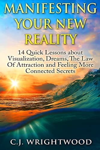 Manifesting Your New Reality 14 Quick Lessons about Visualization, Dreams, The Law Of Attraction and Feeling More Connected Secrets