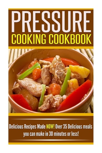 Pressure Cooking Cookbook Delicious Recipes Made NOW! Over 35 Delicious Meals You Can Make in 30 Minutes Or Less!