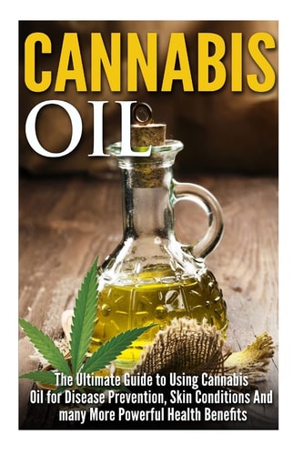 Cannabis Oil The Ultimate Guide to Using Cannabis Oil for Disease Prevention, Skin Conditions and Many More Powerful Health Benefits