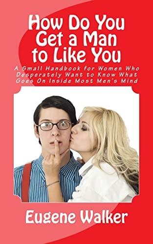 How Do You Get a Man to Like You A Small Handbook for Women Who Desperately Want to Know What Goes On Inside Most Men's Mind
