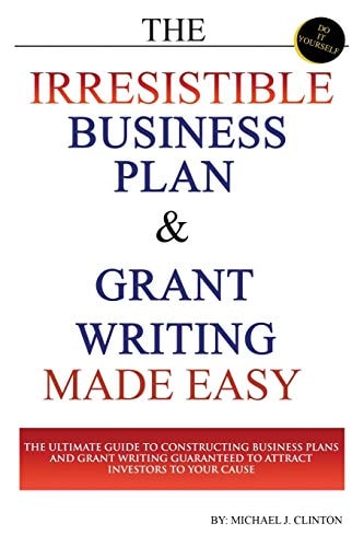 The Irresistible Business Plan and Grant Writing Made Easy The Ultimate Guide to Constructing Business Plans and Grant Writing Guaranteed to Attract Investors to Your Cause
