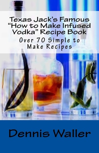 Texas Jack's Famous "How to Make Infused Vodka" Recipe Book Over 70 Simple to M