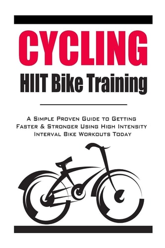 Cycling:HIIT Bike Training A Simple Proven Guide to Getting Faster and Stronger Using High Intensity Interval Bike Workouts Today