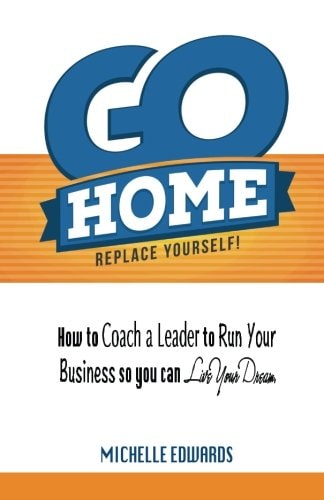 Go Home - Replace Yourself! How to Coach a Leader to Run Your Business So You Can Live Your Dream.