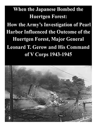 When the Japanese Bombed the Huertgen Forest How the Army's Investigation of Pearl Harbor Influenced the Outcome of the Huertgen Forest, Major General Leonard T. Gerow and His Command of V Corps 1943-1945