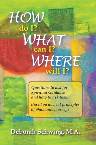 How Do I? What Can I? Where Will I? Questions to Ask for Spiritual Guidance and How to Ask Them ... Based on Ancient Principles of Shamanic Journeys