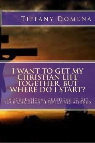 I Want to Get My Christian Life Together, But Where Do I Start? 10 Foundational Questions to Get Your Christian Perspectives Aligned