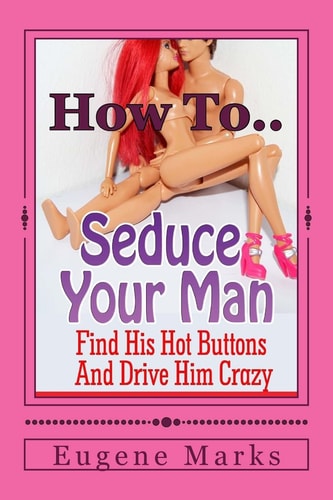 How To Seduce A Man, Turn Him On, Make Him Want Me and Get Him In The Mood Find His Hot Buttons And Drive Him Crazy
