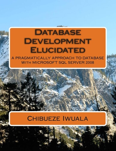 Database Development Elucidated A PRAGMATICALLY APPROACH TO DATABASE With MICROSOFT SQL SERVER 2008