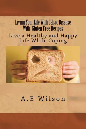 Living Your Life With Celiac Disease With Gluten Free Recipes Live a Healthy and Happy Life While Coping