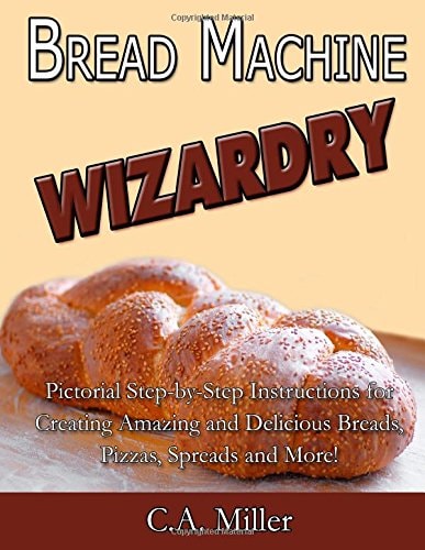 Bread Machine Wizardry Pictorial Step-By-Step Instructions for Creating Amazing and Delicious Breads, Pizzas, Spreads and More!