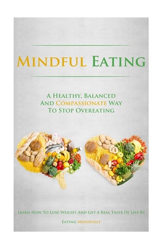 Mindful Eating A Healthy, Balanced and Compassionate Way To Stop Overeating, How To Lose Weight and Get a Real Taste of Life by Eating Mindfully