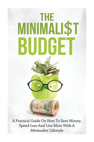 The Minimalist Budget A Practical Guide On How To Save Money, Spend Less And Live More With A Minimalist Lifestyle