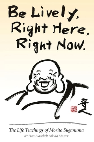 Be Lively, Right Here, Right Now The Life Teachings of Morito Suganuma, 8th Dan Blackbelt Aikido Master