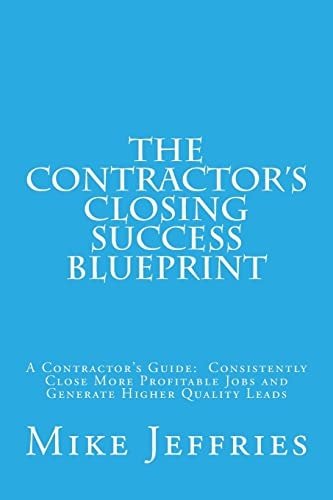 The Contractor's Closing Success Blueprint A Contractor's Guide: Consistently Close More Profitable Jobs and Generate Higher Quality Leads
