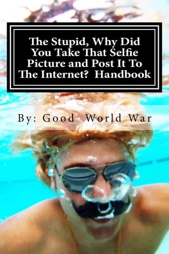 The Stupid, Why Did You Take That Selfie Picture and Post It To The Internet? Handbook