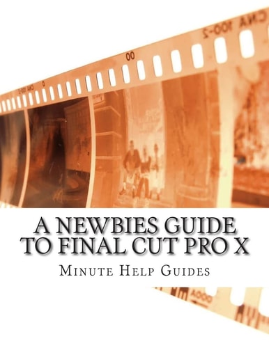 A Newbies Guide to Final Cut Pro X A Beginnings Guide to Video Editing Like a Pro