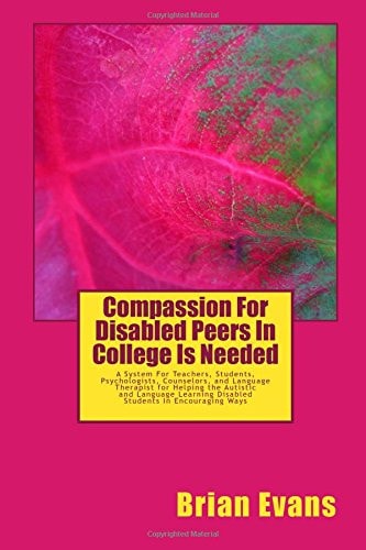 Compassion For Disabled Peers In College Is Needed A System For Teachers and Students and Psychologists Aand Counselors and Language Therapist for Helping the Autistic and Language Learning Disabled Students In Encouraging Ways