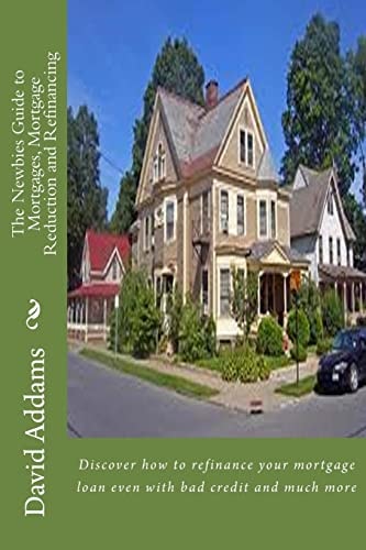 The Newbies Guide to Mortgages, Mortgage Reduction and Refinancing Discover How to Refinance Your Mortgage Loan Even with Bad Credit and Much More