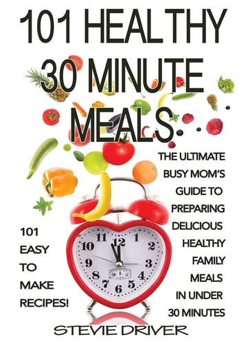 101 Healthy 30 Minute Meals 101 Easy to Make Recipes: The Ultimate Busy Mom's Guide to Preparing Delicious Healthy Family Meals in Under 30 Minutes