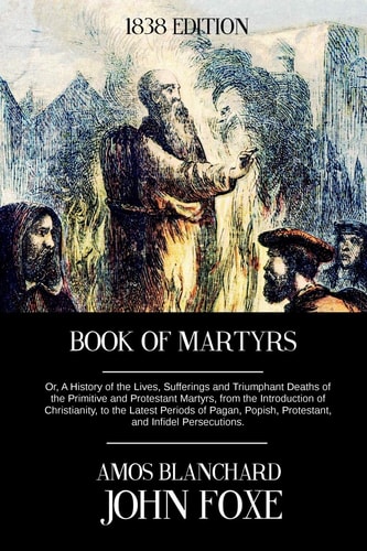 Book of Martyrs Or, a History of the Lives, Sufferings and Triumphant Deaths of the Primitive and Protestant Martyrs, from the Introduction of Christianity, to the Latest Periods of Pagan, Popish, Protestant, and Infidel Persecutions