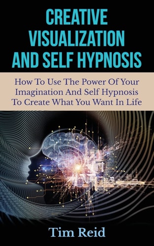 Creative Visualization And Self Hypnosis How To Use The Power Of Your Imagination And Self Hypnosis To Create What You Want In Life
