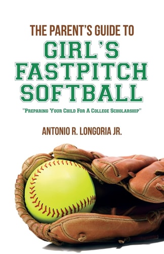 The Parent's Guide to Girl's Fastpitch Softball Preparing Your Child for a College Scholarship