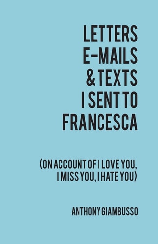 Letters, E-Mails, and Texts I Sent to Francesca On Account of I Love You, I Hate You, I Miss You