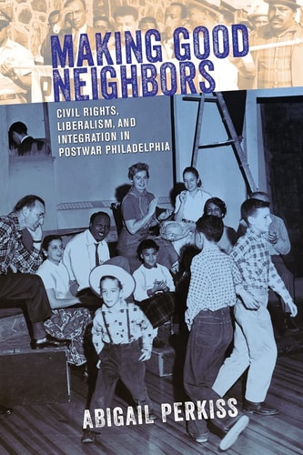 Making Good Neighbors Civil Rights, Liberalism, and Integration in Postwar Philadelphia