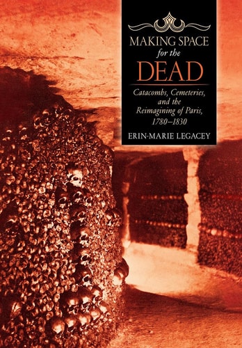 Making Space for the Dead Catacombs, Cemeteries, and the Reimagining of Paris, 1780-1830