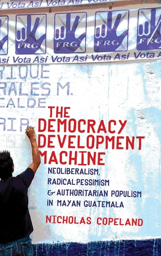 The Democracy Development Machine Neoliberalism, Radical Pessimism, and Authoritarian Populism in Mayan Guatemala